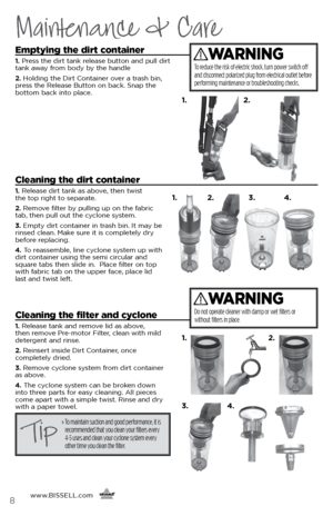 Page 8www.BISSELL.com
      8
Maintenance & Care
Emptying the dirt container
1. Press the dirt tank release button and pull dirt 
tank away from body by the handle 
2.  Holding the Dirt Container over a trash bin, 
press the Release Button on back. Snap the   
bottom back into place.
Cleaning the dirt container
1.  Release dirt tank as above, then twist   
the top right to separate.
2.  Remove filter by pulling up on the fabric   
tab, then pull out the cyclone system.
3.  Empty dirt container in trash bin. It...
