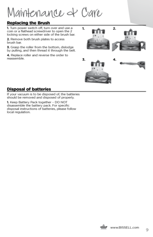 Page 9      www.
BISSELL.com9
Maintenance & Care
Replacing the Brush
1. Turn power switch off, turn over and use a   
coin or a flathead screwdriver to open the 2   
locking screws on either side of the brush bar.
2.  Remove both brush plates to access   
brush bar.
3.  Grasp the roller from the bottom, dislodge   
by pulling, and then thread it through the belt.
4.  Replace roller and reverse the order to   
reassemble. 
Disposal of batteries 
If your vacuum is to be disposed of, the batteries 
should be...