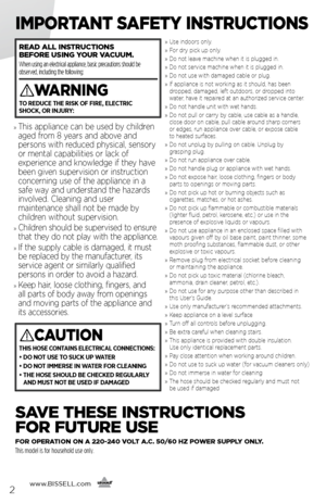 Page 2www.BISSELL.com
      2
IMPORTANT SAFETY INSTRUCTIONS
SAVE THESE INSTRUCTIONS   
FOR FUTURE USE
FOR OPERATION ON A 220-240 VOLT A.C. 50/60 HZ POWER SUPPLY ONLY. 
This model is for household use only.
READ ALL INSTRUCTIONS   
BEFORE USING YOUR VACUUM.   
When using an electrical appliance, basic precautions should be 
observed, including the following: 
WARNING
TO REDUCE THE RISK OF FIRE, ELECTRIC   
SHOCK, OR INJURY:
CAUTION
THIS HOSE CONTAINS ELECTRICAL CONNECTIONS:
•   DO NOT USE TO SUCK UP WATER 
• DO...