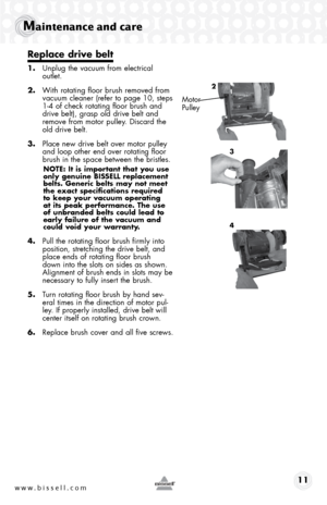 Page 11www.bissell.com 11
Maintenance and care
Replace drive belt
1. Unplug the vacuum from electrical  
outlet.
2.  With rotating floor brush removed from 
vacuum cleaner (refer to page 10, steps 
1-4 of check rotating floor brush and 
drive belt), grasp old drive belt and 
remove from motor pulley. Discard the 
old drive belt.
3.  Place new drive belt over motor pulley 
and loop other end over rotating floor 
brush in the space between the bristles.
NOTE: It is important that you use 
only genuine BISSELL...