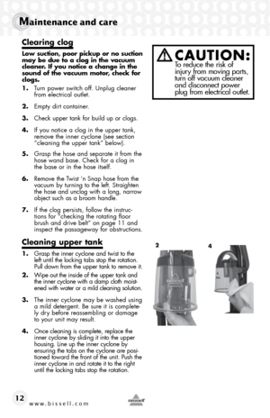 Page 12www.bissell.com 
Maintenance and care
12
Clearing clog
Low suction, poor pickup or no suction 
may be due to a clog in the vacuum 
cleaner. If you notice a change in the 
sound of the vacuum motor, check for 
clogs.
1. Turn power switch off. Unplug cleaner 
from electrical outlet.
2.  Empty dirt container.
3.  Check upper tank for build up or clogs. 
4.  If you notice a clog in the upper tank, 
remove the inner cyclone (see section 
“cleaning the upper tank” below).
5.  Grasp the hose and separate it...