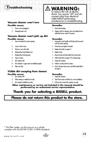 Page 13www.bissell.com 13
TroubleshootingWARNING:  To reduce the risk of electric 
shock, turn power OFF and dis-
connect plug from electrical   
outlet before performing   
maintenance or troubleshooting.
Vacuum cleaner won’t turn
Possible causes  Remedies
1. Power cord not plugged in  1. Check electrical plug
2.  Damaged power cord  2. Unplug, check for damage, have cord replaced at an   
    authorized service center if necessary
Vacuum cleaner won't pick up dirt
Possible causes   Remedies1. Hose not...