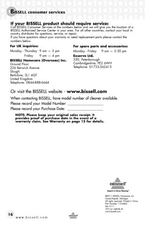 Page 16©2011 BISSELL Homecare, Inc
Grand Rapids, Michigan
All rights reserved. Printed in China
Part Number 110-4466
Rev 9/11
Visit our website at:
www.bissell.com
BISSELL consumer services
www.bissell.com 16
If your BISSELL product should require service:Call BISSELL Consumer Services at the numbers below and we will give you the location of a 
BISSELL Authorized Service Center in your area. For all other countries, contact your local in\
 
country distributor for questions, service, or repair. 
If you have...