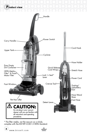 Page 4www.bissell.com 4
product view
CAUTION:  Do not plug in your vacuum 
cleaner until you are familiar with 
all instructions and operating 
procedures.
* The filter media, not the vacuum as a whole,  
complies with the IEST-RP-CC001.5 HEPA Standard.
Handle
Crevice Tool Dusting/ 
Upholstery 
Tool
Hose Wand 
Base
Foot Hose
Detent Lever Power Cord
Carry Handle
Upper Tank
Easy Empty 
Dirt Container Lock ‘n Seal
™ 
Lever
HEPA Media 
Filter* & Foam 
Motor Filter Quick Release 
Cord Wrap
Foot Window Cyclone
Pet...