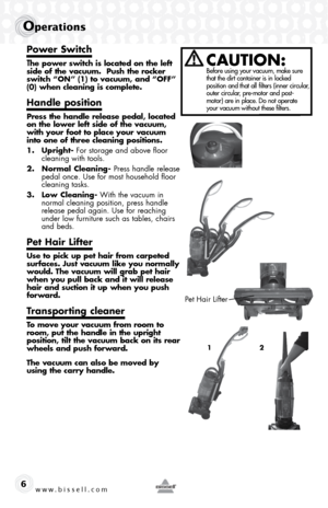 Page 6www.bissell.com 
operations
6
Power Switch
The power switch is located on the left 
side of the vacuum.  Push the rocker 
switch “ON” (1) to vacuum, and “OFF” 
(0) when cleaning is complete.
Handle position
Press the handle release pedal, located 
on the lower left side of the vacuum, 
with your foot to place your vacuum 
into one of three cleaning positions.
1. Upright- For storage and above floor   cleaning with tools.
2.  Normal Cleaning- Press handle release 
pedal once. Use for most household floor...