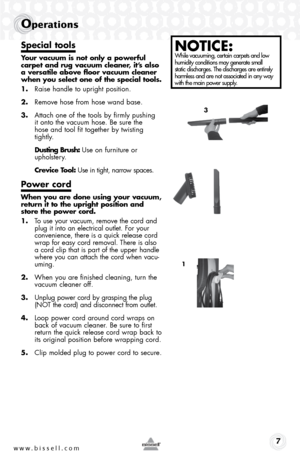 Page 7www.bissell.com 7
operations
Special tools
Your vacuum is not only a powerful 
carpet and rug vacuum cleaner, it’s also 
a versatile above floor vacuum cleaner 
when you select one of the special tools.
1. Raise handle to upright position.
2.  Remove hose from hose wand base.
3.  Attach one of the tools by firmly pushing  
it onto the vacuum hose. Be sure the  
hose and tool fit together by twisting 
tightly.
  Dusting Brush: Use on furniture or  
upholstery.
  Crevice Tool: Use in tight, narrow spaces....