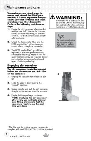 Page 8www.bissell.com 
Maintenance and care
8
To maximize your cleaning perfor-
mance and extend the life of your 
vacuum, it is very important that you 
empty your dirt container and check 
and clean your filters frequently.  
Perform the following maintenance 
steps
1. Empty the dirt container when the dirt 
reaches the “full” line on the dirt con-
tainer, or more frequently, to prevent 
overfills. For best performance, empty 
after each use.
2.  Check the foam motor filter and the 
HEPA media filter* at...