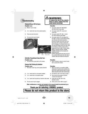 Page 1313www.bissell.com 
WARNING: To reduce the risk of fire, electric 
shock or injury, unplug from the 
outlet before servicing.Troubleshooting
Reduced Spray OR No Spray
Possible cause Remedies
1.  Bladder may be empty  1.  Turn power switch OFF; Refill bladder 
     with  clean  hand hot tap water.
2.  2-in-1 water tank may not be seated properly.  2.  Turn power switch OFF; remove and 
     reseat  tank. 
3.   Pump may have lost prime.  3.  Turn power switch OFF; after 1 minute 
     turn ON and depress...