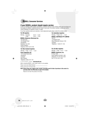 Page 1414www.bissell.com 
BISSELL Consumer Services
If your BISSELL product should require service:
  In the UK, Australia or New Zealand, call BISSELL Consumer Services at the numbers below and we will give you 
the location of a BISSELL Authorized Service Center in your area. For all other countries, contact your local in 
country distributor for questions, service, or repair. 
If you have questions about your warranty or need replacement parts plea\
se contact the numbers below.
Or visit the BISSELL website...