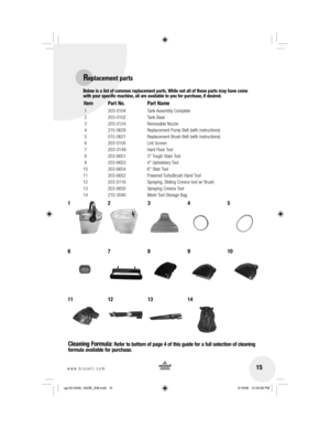 Page 1515www.bissell.com 
Below is a list of common replacement parts. While not all of these parts may have come 
with your specific machine, all are available to you for purchase, if desired. 
Item  Part No.  Part Name
 1  203-0104  Tank Assembly Complete
 2  203-0102  Tank Base
 3  203-0124  Removable Nozzle
 4  215-0628  Replacement Pump Belt (with instructions)
 5  015-0621  Replacement Brush Belt (with instructions)
 6  203-0105  Lint Screen
 7  203-0149  Hard Floor Tool
 8  203-6651  3 Tough Stain Tool...