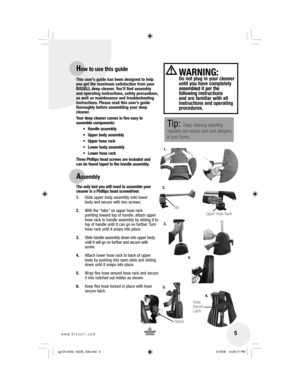 Page 5 5www.bissell.com 
This user’s guide has been designed to help 
you get the maximum satisfaction from your 
BISSELL deep cleaner. You’ll find assembly 
and operating instructions, safety precautions, 
as well as maintenance and troubleshooting 
instructions. Please read this user’s guide 
thoroughly before assembling your deep 
cleaner. 
Your deep cleaner comes in five easy to 
assemble components:
 Upper body assembly
 Upper hose rack
 Lower body assembly
 Lower hose rack
Three Phillips head screws are...