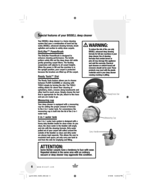 Page 6Your BISSELL deep cleaner is a home cleaning 
system that uses a combination of hand hot tap 
water, BISSELL advanced cleaning formula, brush 
agitation and suction to safely clean carpets.
DirtLifter™ PowerBrush
The DirtLifter PowerBrush is designed to 
enhance cleaning performance. The bristle 
pattern safely lifts out the deep down dirt while 
gently grooming carpet fibers. The floating 
suspension self-adjusts to all carpet heights. 
When the power is ON and the machine is in 
the upright position,...