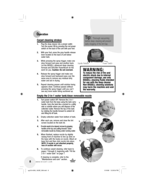 Page 88www.bissell.com 
2.
3.1.
5.
Lint Screen
Empty the 2-in-1 water tank/clean removable nozzle
4.
Operation
Carpet cleaning strokes
1.  Plug the deep cleaner into a proper outlet.   Turn the power ON by pressing the red power 
switch on the back of the unit with your foot.
2.  With your foot, press the gray handle release  lever located on the back of unit below 
water tank.
3.  While pressing the spray trigger, make one  slow forward wet pass and another back. 
Let the BISSELL advanced deep cleaning...