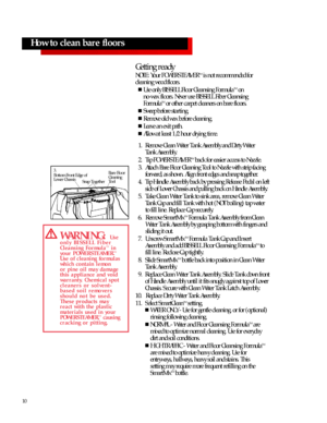 Page 1010How to clean bare floors
Getting ready
NOTE: Your POWERSTEAMERTM
is not recommended for 
cleaning wood floors.
n
Use only BISSELLFloor Cleansing FormulaTM
on
no-wax floors. Never use BISSELL Fiber Cleansing
FormulaTM
or other carpet cleaners on bare floors.
n
Sweep before starting.
n
Remove old wax before cleaning.
n
Leave an exit path.
n
Allow at least 1/2 hour drying time.
1.Remove Clean Water Tank Assembly and Dirty Water 
Tank Assembly.
2.Tip POWERSTEAMERTM
back for easier access to Nozzle....