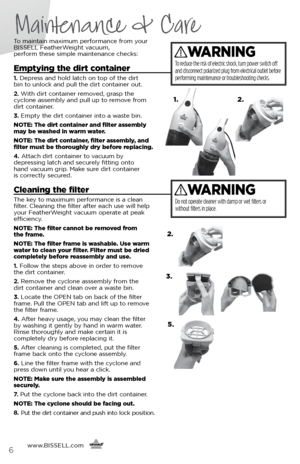Page 6To maintain maximum performance from your 
BISSELL FeatherWeight vacuum,  
perform these simple maintenance checks:
Emptying the dirt container
1.  Depress and hold latch on top of the dirt   
bin to unlock and pull the dirt container out.
2.  With dirt container removed, grasp the   
cyclone assembly and pull up to remove from   
dirt container.
3.  Empty the dirt container into a waste bin.
NOTE: The dirt container and filter assembly 
may be washed in warm water.
NOTE: The dirt container, filter...