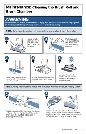 Page 11 
www.BISSELL.com
Maintenance: Cleaning the Brush Roll and 
Brush Chamber
WARNING
To reduce the risk of fire, electric shock or injury, turn power OFF and disconnect plug from 
electrical outlet before performing maintenance or troubleshooting.
 Grasp brush 
roll window at 
the front and 
pull upward to 
remove.
With warm water, rinse 
your brush roll window 
and brush roll. Pull brush roll 
out by grabbing 
the brush roll 
tab and pulling 
upward.
If your brush roll chamber 
is dirty, clean with a rag...