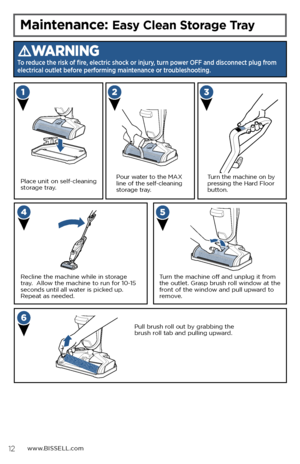 Page 12www.BISSELL.com
Maintenance: Easy Clean Storage Tray
WARNING
To reduce the risk of fire, electric shock or injury, turn power OFF and disconnect plug from 
electrical outlet before performing maintenance or troubleshooting.
Place unit on self-cleaning 
storage tray. Turn the machine on by 
pressing the Hard Floor 
button.
Recline the machine while in storage 
tray.  Allow the machine to run for 10-15 
seconds until all water is picked up.  
Repeat as needed.Pour water to the MAX 
line of the...