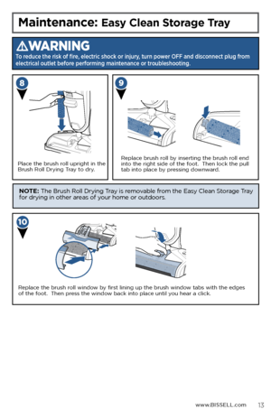 Page 13Maintenance: Easy Clean Storage Tray
WARNING
To reduce the risk of fire, electric shock or injury, turn power OFF and disconnect plug from 
electrical outlet before performing maintenance or troubleshooting.
Place the brush roll upright in the 
Brush Roll Drying Tray to dry.
Replace the brush roll window by first lining up the brush window tabs with the edges 
of the foot.  Then press the window back into place until you hear a click.
Replace brush roll by inserting the brush roll end 
into the right...