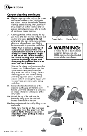 Page 11www.bissell.com 11
Operations
Carpet cleaning continued
6. Plug into a proper outlet and turn the power 
and heater switches to the ON ( I ) posi-
tion. Allow 1 minute for the built-in heater to 
warm-up before cleaning. The CleanView
® 
Deep Clean will be fully warmed and will 
provide optimal performance after a minute 
of  continuous heated cleaning.
7.  Cleaning Strokes. While pressing the trig-
ger, make one slow forward wet pass and 
another one back. Caution: Do not 
overwet. Take care not to run...