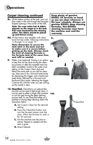 Page 12www.bissell.com 
Operations
12
Carpet cleaning continued
8c. Lift the bottom portion of the tank; pour out 
dirty water in the sink through the triangular 
shaped opening in the corner of the tank.
Note: You may notice hair & debris 
deposits on the carpet or in the tank 
that were loosened by the cleaning 
action. This debris should be picked 
up and thrown away.
8d.  Fill the heavy duty bladder with clean 
hand hot tap water, following instructions 
1c through 1e on page 10.
Note: Remember to secure...