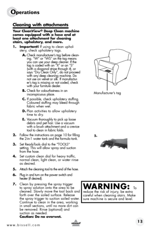 Page 13www.bissell.com 13
Operations
Cleaning with attachments
Your CleanView® Deep Clean machine 
comes equipped with a hose and at 
least one attachment for cleaning 
stairs, upholstery, and more.
1. Important! If using to clean uphol- stery, check upholstery tags. 
A.  Check manufacturer’s tag before clean-
ing. “W” or “WS” on the tag means 
you can use your deep cleaner. If the 
tag is coded with an “X” or an “S” 
(with a diagonal stripe through it), or 
says “Dry Clean Only”, do not proceed 
with any deep...