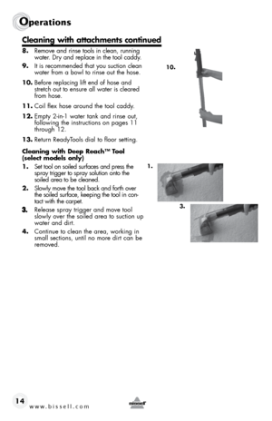 Page 14www.bissell.com 
Operations
14
 
8. Remove and rinse tools in clean, running 
water. Dry and replace in the tool caddy.
9.  It is recommended that you suction clean 
water from a bowl to rinse out the hose. 
10.  Before replacing lift end of hose and 
stretch out to ensure all water is cleared 
from hose.
11.  Coil flex hose around the tool caddy.
12.  Empty 2-in-1 water tank and rinse out,  
following the instructions on pages 11 
through 12.  
13.  Return ReadyTools dial to floor setting.
Cleaning with...