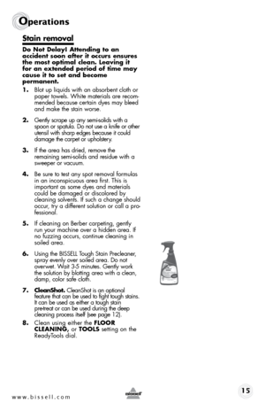 Page 15www.bissell.com 15
Operations
Stain removal
Do Not Delay! Attending to an  
accident soon after it occurs ensures 
the most optimal clean. Leaving it 
for an extended period of time may 
cause it to set and become  
permanent.
1. Blot up liquids with an absorbent cloth or 
paper towels. White materials are recom-
mended because certain dyes may bleed 
and make the stain worse.
2.  Gently scrape up any semi-solids with a 
spoon or spatula. Do not use a knife or other 
utensil with sharp edges because it...