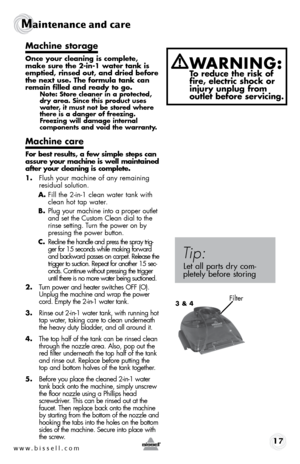 Page 17www.bissell.com 17
Maintenance and care  
Machine storage
Once your cleaning is complete, 
make sure the 2-in-1 water tank is 
emptied, rinsed out, and dried before 
the next use. The formula tank can 
remain filled and ready to go.
Note: Store cleaner in a protected, 
dry area. Since this product uses 
water, it must not be stored where 
there is a danger of freezing. 
Freezing will damage internal  
components and void the warranty.
Machine care
For best results, a few simple steps can 
assure your...