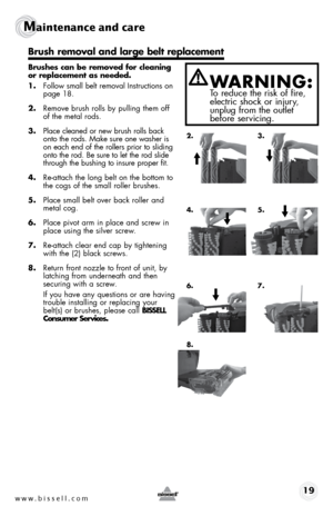 Page 19www.bissell.com 19
Maintenance and care   
 
Brushes can be removed for cleaning 
or replacement as needed. 
1. Follow small belt removal Instructions on   
page 18.
2.  Remove brush rolls by pulling them off 
of the metal rods.
3.  Place cleaned or new brush rolls back 
onto the rods. Make sure one washer is 
on each end of the rollers prior to sliding 
onto the rod. Be sure to let the rod slide 
through the bushing to insure proper fit.
4.  Re-attach the long belt on the bottom to 
the cogs of the...