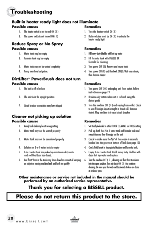 Page 20www.bissell.com 
Troubleshooting
20Built-in heater ready light does not illuminate
Possible causes 
Remedies
1.  The heater switch is not turned ON ( I )  1.  Turn the heater switch ON ( I )
2.   The power switch is not turned ON ( I )  2.  Both switches must be ON ( I ) to activate the   
    heater ready light
Reduce Spray or No Spray
Possible causes  Remedies
1.  Water tank may be empty   1.  Fill heavy duty bladder with hot tap water
2.   Formula tank may be empty   2.  Fill formula tank with BISSELL...