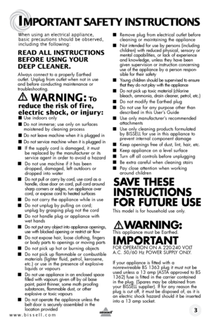 Page 3www.bissell.com 
IMPORTANT SAFETY INSTRUCTIONS
 3
When using an electrical appliance, 
basic precautions should be observed, 
including the following: 
READ ALL INSTRUCTIONS  
BEFORE USIN g YOUR  
DEEP CLEANER. 
Always connect to a properly Earthed   
outlet. Unplug from outlet when not in use 
and before conducting maintenance or 
troubleshooting.  
   WARNIN g: To  
reduce the risk of fire, 
electric shock, or injury:
 ■  Use indoors only
■ Do not immerse; use only on surfaces 
moistened by cleaning...