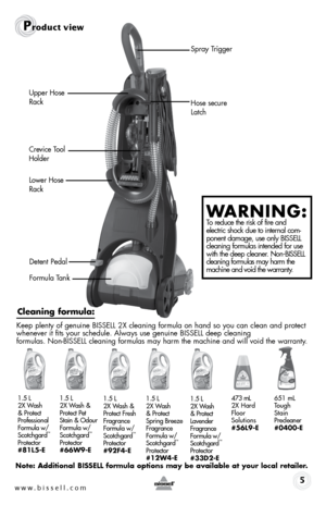 Page 5www.bissell.com 
Upper Hose 
Rack
Crevice Tool 
HolderHose secure 
Latch
Lower Hose 
Rack
Detent Pedal
Formula Tank
Product view
5
WARNING:  To reduce the risk of fire and  
electric shock due to internal com-
ponent damage, use only BISSELL  
cleaning formulas intended for use  
with the deep cleaner. Non-BISSELL  
cleaning formulas may harm the  
machine and void the warranty.
Spray Trigger
Note: Additional BISSELL formula options may be available at your local \
retailer.
Cleaning formula:
Keep plenty...