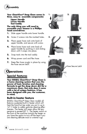 Page 6www.bissell.com  
Assembly 
6
Operations
Your CleanView® Deep Clean comes in 
three, easy to  assemble components: 
  Upper Handle  
  Lower Handle  
  Tool Caddy 
The only thing you will need to   
assemble your cleaner is a Phillips 
head screwdriver.
1.  Slide upper handle onto lower handle. 
2.   Screw 3 screws into the marked holes.
3.   Place upper hose rack onto back of 
upper handle, and secure with screw.
4.   Place lower hose rack onto back of 
upper handle by pushing in and sliding 
down until...