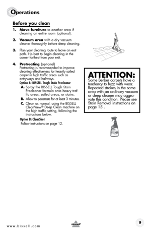 Page 9www.bissell.com 9
Operations
Before you clean
1. Move furniture to another area if 
cleaning an entire room (optional).
2.  Vacuum area with a dry vacuum 
cleaner thoroughly before deep cleaning.
3.  Plan your cleaning route to leave an exit 
path. It is best to begin cleaning in the   
corner farthest from your exit.  
4.  Pretreating  (optional) 
Pretreating is recommended to improve 
cleaning effectiveness for heavily soiled 
carpet in high traffic areas such as   
entryways and hallways. 
  Option A:...