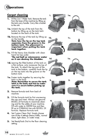 Page 10www.bissell.com 
Operations
10
Carpet cleaning
1. Fill the 2-in-1 Water Tank. Remove the tank 
from the base of the machine by lifting up 
the tank carry handle. Carry like a bucket 
to the sink.
1a.  Unlatch the top of the tank from the 
bottom by lifting up on the tank latch 
located on the back of the tank.
1b.  Remove the top of the tank by lifting up 
on the handle. 
Note how the lip on the top tank 
separates from the groove in the 
bottom tank. This placement is 
important when putting the tank...