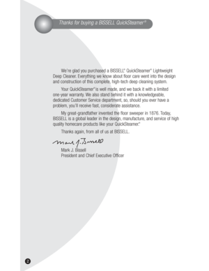Page 22
Thanks for buying a BISSELL QuickSteamer®
We’re glad you purchased a BISSELL®QuickSteamer®Lightweight
Deep Cleaner. Everything we know about floor care went into the design
and construction of this complete, high-tech deep cleaning system.
Your QuickSteamer
®is well made, and we back it with a limited 
one-year warranty. We also stand behind it with a knowledgeable,
dedicated Customer Service department, so, should you ever have a 
problem, you’ll receive fast, considerate assistance.
My...