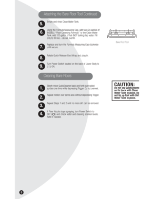 Page 8Empty and rinse Clean Water Tank.
Using the Formula Measuring Cap, add two (2) capfuls of
BISSELL
®Floor Cleansing Formula™to the Clean Water
Tank. Add 1/2-gallon of hot (NOT boiling) tap water. Fill
only to fill line – do not overfill.
Replace and turn the Formula Measuring Cap clockwise
until secure.
Rotate Quick Release Cord Wrap and plug in.
Turn Power Switch located on the back of Lower Body to
(    ) ON.
Slowly move QuickSteamer back and forth over soiled 
surface one time while depressing Trigger....