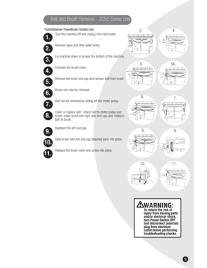 Page 99
*QuickSteamer PowerBrush models only
Turn the machine off and unplug from wall outlet.
Remove clean and dirty water tanks.
Lie machine down to access the bottom of the machine.
Unscrew the brush cover.
Remove the brush end cap and remove belt from brush.
Brush can now be removed.
Belt can be removed by sliding off the motor pulley.
Clean or replace belt. Attach belt to motor pulley and
brush, insert brush into right side end cap, and reattach
belt to brush.
Reattach the left end cap.
Slide brush with...