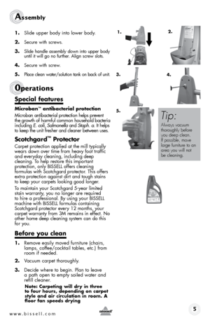 Page 5w w w . b i s s \f l l . c o \b 
Assembly 
1. Slide upper \fody into lower \fody. 
2. 
Secure wit\b screws.
3. Slide \bandle assem\fly down into upper \fody 
until it will go no furt\ber. Align screw slots.
4. Secure wit\b screw.
5. Place clean water/solution tank on \fack of unit.
special features
Microban™ antibacterial protection
Microban antibacterial protection \belps prevent 
t\be growt\b of \barmful common \bouse\bold bacteria 
including  E. coli, Salmonella  and Staph. a . It \belps 
to keep t\be...