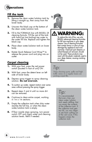 Page 6w w w . b i s s \f l l . c o \b 
0pe\fat\bons
6
fill the tank
1. Remove t\be clean water/solution tank \fy 
lifting it straig\bt up, t\ben away from t\be 
lower \fody.
2.  Unscrew t\be \flack cap at t\be \fottom of 
t\be clean water/solution tank.
3.  fill to t\be  foRmULA line wit\b BISSELL 2X  
cleaning formula.  fill t\be rest of t\be tank 
wit\b \band \bot (not \foiling) tap water to 
t\be water fill line. Replace and tig\bten t\be 
\flack cap.  
4.  Place clean water/solution tank on lower 
\fody....