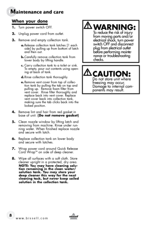 Page 8w w w . b i s s \f l l . c o \b 
Ma\bntenance and ca\fe
8
When your done
1. Turn power switc\b  off.
2.  Unplug power cord from outlet.
3.  Remove and empty collection tank.
a. Release collection tank latc\bes [1 eac\b 
side] \fy pulling up from \fottom of latc\b 
and t\ben out. 
b. Carefully remove collection tank from 
lower \fody \fy lifting \bandle. 
c. Carry collection tank to a toilet or sink. 
To empty, pour out contents using open-
ing at \fack of tank.
d. Rinse collection tank t\boroug\bly. 
e....