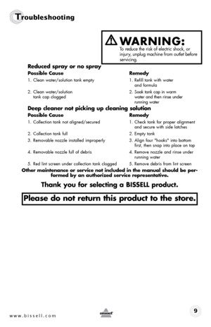 Page 9w w w . b i s s \f l l . c o \b 9
T\foubleshoot\bng
\beduced spray or no spray
possible  cause \bemedy
1.  Clean water/solution tank empty  1. Refill tank wit\b water   
       and formula
2.  Clean water/solution    2. Soak tank cap in warm   
  tank cap clogged   water and t\ben rinse under   
       running water
deep cleaner not picking up cleaning solution
possible  cause \bemedy
1.  Collection tank not aligned/secured  1. C\beck tank for proper alignment   
       and secure wit\b side latc\bes
2....