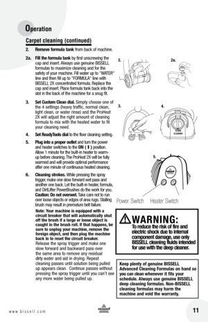 Page 1116w w w . b i s s e l l . c o m 	11
Operation
Carpet c\beaning (continued)
2. Remove form\fl\b t\bnk  from back of machine.  
2\b.  fill the form\fl\b t\bnk  b\f first unscrewing the 
cap and insert. Alwa\fs use genuine BISSELL 
formulas to maximize cleaning and for the 
safet\f of \four machine. Fill water up to " WATER" 
line and then fill up to " Fo Rm ULA " line with 
BISSELL 2X concentrated formula. Replace the 
cap and insert. Place formula tank back into the 
slot in the back of...