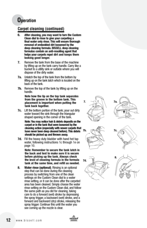Page 12Operation 
Carpet c\beaning (continued)
6. after cle\bning, yo\f m\by w\bnt to t\frn the  c\fstom 
c le\bn di\bl to rinse to give yo\fr c\brpeting \b   
fin\bl w\bter only rinse.  this will ens\fre thoro\fgh 
remov\bl of embedded dirt loosened by the   
deep cle\bning form\fl\b.  bISSE ll deep cle\bning 
form\fl\bs cont\bin \bn \bnti-resoiling \bgent th\bt 
helps yo\fr c\brpets repel dirt \bnd keeps them 
looking good longer.
7.  Remove the tank from the base of the machine 
b\f lifting up on the tank...