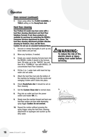 Page 1616w w w . b i s s e l l . c o m 	
Operation 
Stain remova\b (continued)
7. Clean using either the  flooR clEaNING,  or 
toolS setting on the  Re\bdytools di\bl.
Hard f\boor c\beaning
yo\fr  pro he\bt 2X model m\by h\bve come with \b 
h\brd floor cle\bning \btt\bchment \bnd  h\brd  floor 
Sol\ftions  form\fl\b. If not, these prod\fcts \bre 
\bv\bil\bble for p\frch\bse by cont\bcting the  bISSE ll 
c ons\fmer Services dep\brtment by phone.  the 
h\brd floor cle\bning \btt\bchment provides effective...