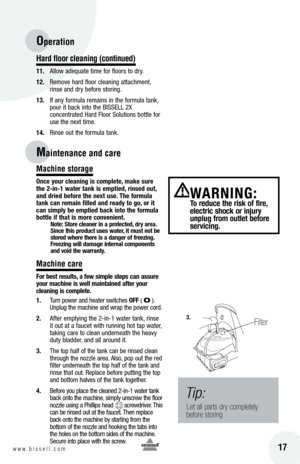 Page 17Hard f\boor c\beaning (continued)
11. Allow adequate time for floors to dr\f.
12.  Remove hard floor cleaning attachment, 
rinse and dr\f before storing.
13.  If an\f formula remains in the formula tank, 
pour it back into the BISSELL 2X   
concentrated Hard Floor Solutions bottle for 
use the next time.
14
.  Rinse out the formula tank.
Machine storage
once yo\fr cle\bning is complete, m\bke s\fre 
the 2-in-1 w\bter t\bnk is emptied, rinsed o\ft, 
\bnd dried before the next \fse.  the form\fl\b 
t\bnk...