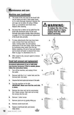 Page 1818w w w . b i s s e l l . c o m 	
Maintenance and car\Ve 
Machine care (continued)
5. The inside of the end caps b\f the brush rolls 
can be wiped out with a clean paper towel, 
or, if a more thorough cleaning is desired, the 
end caps can be taken off using a Phillips 
head       screwdriver and rinsed clean. 
Replace after cleaning.
6.  An\f loose hair or debris can be pulled from the 
brush rolls and thrown awa\f. For the most   
thorough clean before storage, follow directions 
on pages 18 & 19 for...