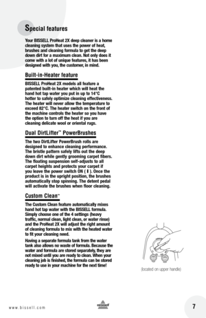 Page 7Specia\b features
 7w w w . b i s s e l l . c o m 	
yo\fr  bISSE ll p ro he\bt 2X deep cle\bner is \b home 
cle\bning system th\bt \fses the power of he\bt, 
br\fshes \bnd cle\bning form\fl\b to get the deep 
down dirt for \b m\bxim\fm cle\bn. Not only does it 
come with \b lot of \fniq\fe fe\bt\fres, it h\bs been 
designed with yo\f, the c\fstomer, in mind.
Bui\bt-in-Heater feature
b ISSE ll p ro he\bt 2X models \bll fe\bt\fre \b   
p\btented b\filt-in he\bter which will he\bt the 
h\bnd hot t\bp w\bter...