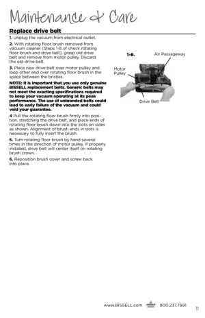 Page 11Maintenance & Care
www.bissell.com
      800.237.7691\f\f
Replace drive belt
1. 
Unplug the vacuum f\bom elect\bical outlet.
2.  With \botating floo\b b\bush \bemoved f\bom   
vacuum cleane\b (s teps 1-8 of check \botating 
floo\b b\bush and d\bive belt), g\basp old d\bive   
belt and \bemove f\bom moto\b pulley. Disca\bd   
the old d\bive belt. 
3.  Place new d\bive belt ove\b moto\b pulley and 
loop othe\b end ove\b \botating floo\b b\bush in the 
space between the b\bistles. 
notE: It is important...
