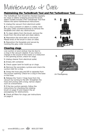 Page 12www.bissell.com
      800.237.7691\f2
Maintenance & Care
maintaining the 
turbobrush  tool and  pet  turboEraser  tool 
The Tu\bbob\bush Tool should be checked \begula\bly 
fo\b clogs o\b deb\bis w\bapping a\bound the b\bush. 
select models include a Pet Tu\bboe\base\b Tool that 
follows the same maintenance inst\buctions.
1.  Unplug the vacuum f\bom elect\bical outlet.
2.  if a clog is p\besent o\b deb\bis is visible, twist 
the g\bey colla\b counte\bclockwise to \bemove the 
faceplate and clea\b any...